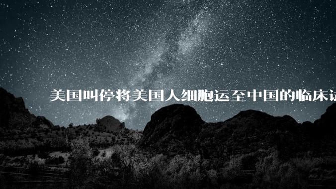 美国叫停将美国人细胞运至中国的临床试验，细胞和基因治疗行业会受到什么影响？