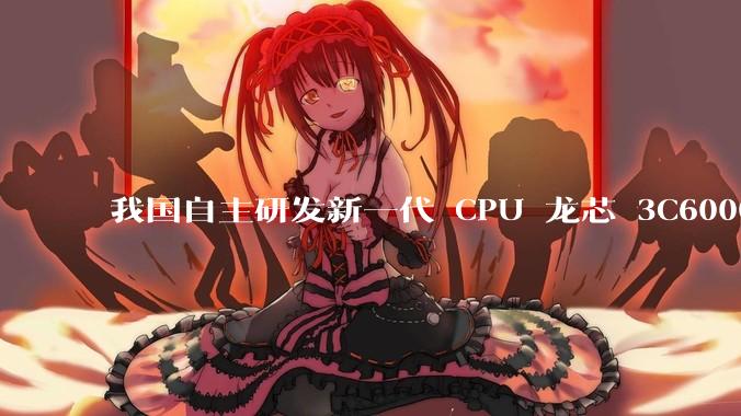 我国自主研发新一代 CPU 龙芯 3C6000 发布，不依赖国外授权技术和境外供应链，有何技术亮点？