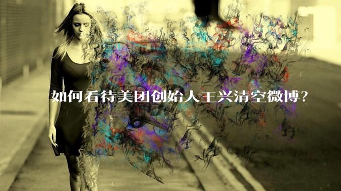 如何看待美团创始人王兴清空微博？