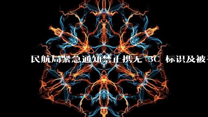 民航局紧急通知禁止携无 3C 标识及被召回的充电宝乘境内航班，无 3C 标识充电宝有哪些安全隐患？