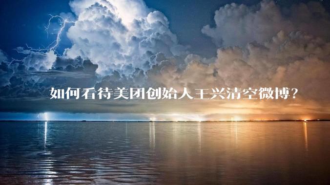 如何看待美团创始人王兴清空微博？