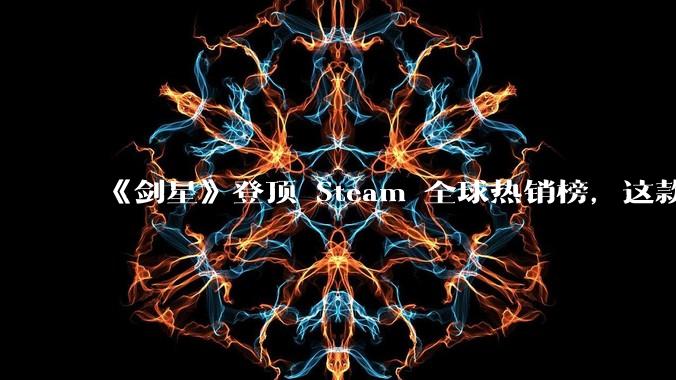 《剑星》登顶 Steam 全球热销榜，这款游戏为什么能收到如此好的市场反馈？