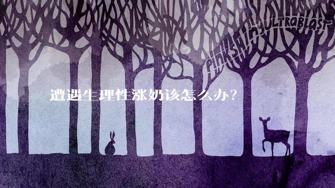 遭遇生理性涨奶该怎么办？
