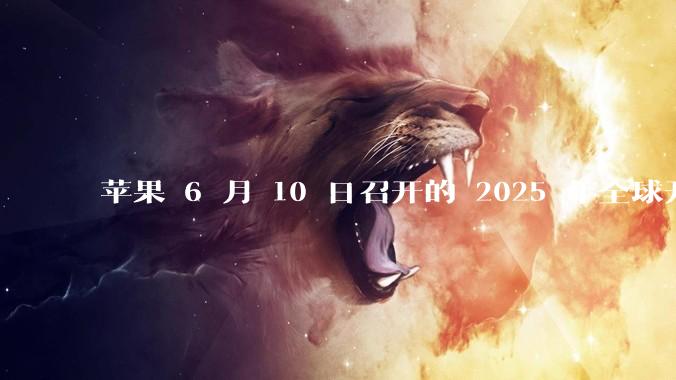 苹果 6 月 10 日召开的 2025 年全球开发者大会「WWDC25」，有哪些值得关注的信息？