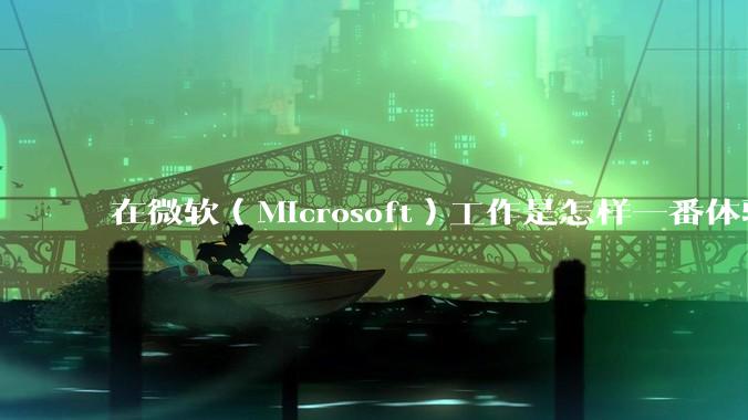 在微软（Microsoft）工作是怎样一番体验？